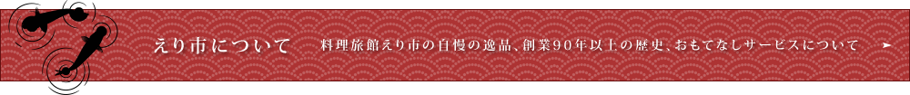 クリックで守山市にある会席料理や、夏には琵琶湖で屋形船が楽しめる老舗料理旅館【えり市】の「えり市について」へリンクします。料理旅館えり市の自慢の逸品、創業90年以上の歴史、おもてなしサービスについてなどはコチラから。