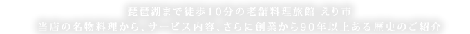 守山市にある会席料理や、夏には琵琶湖で屋形船が楽しめる老舗料理旅館「えり市について」ページでは、琵琶湖まで徒歩10分と近く、当店の名物料理から、サービス内容、さらに創業から90年以上ある歴史のご紹介
